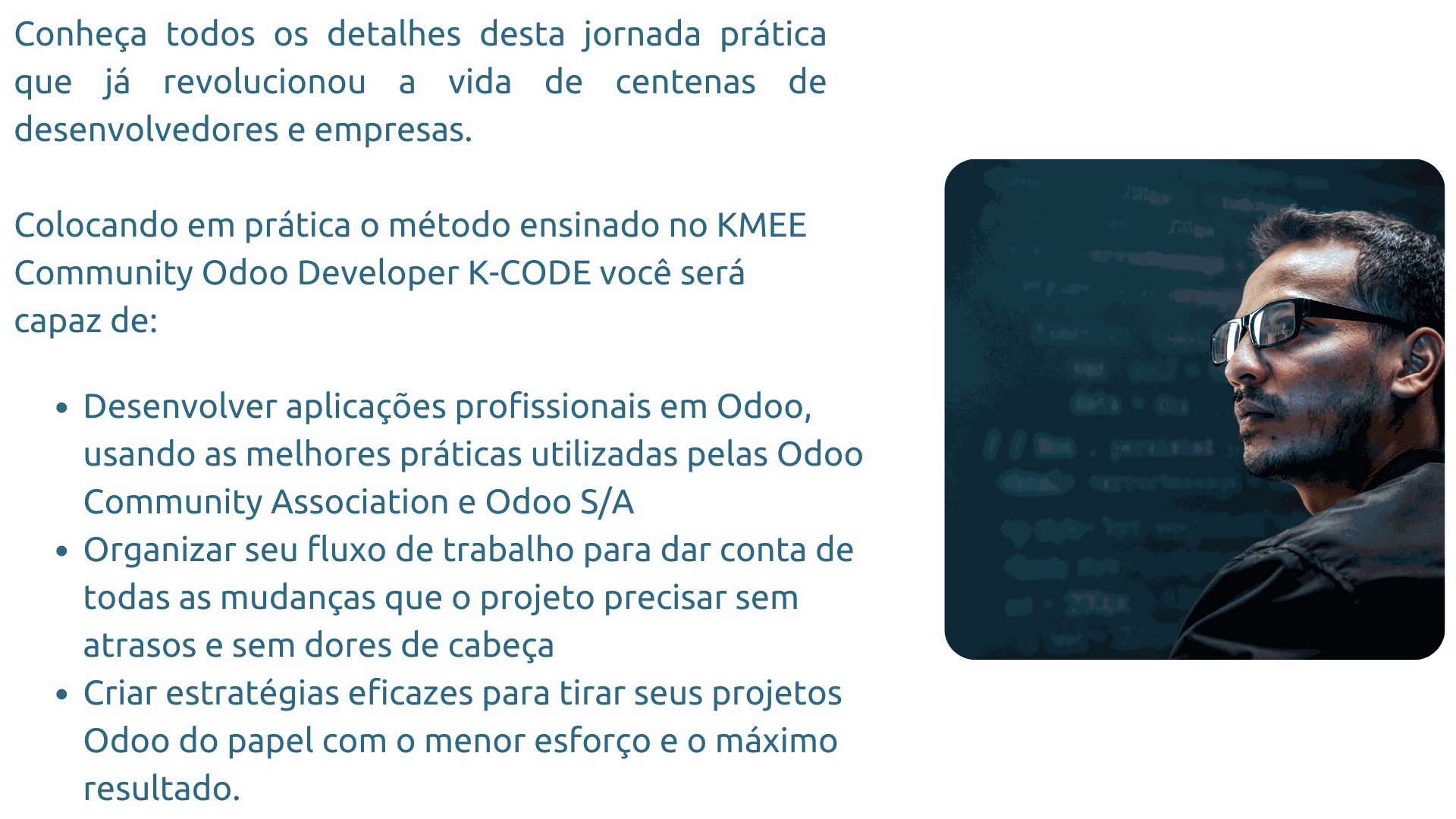 Conheça todos os detalhes desta jornada prática que já revolucionou a vida de centenas de desenvolvedores e empresas. Colocando em prática o método ensinado no kmee community odoo developer k code você será capaz de: Desenvolver aplicações profissionais em Odoo, usando as melhores práticas utilizadas pelas Odoo Community Association e Odoo S/A Organizar seu fluxo de trabalho para dar conta de todas as mudanças que o projeto precisar sem atrasos e sem dores de cabeça Criar estratégias eficazes para tirar seus projetos Odoo do papel com o menor esforço e o máximo resultado